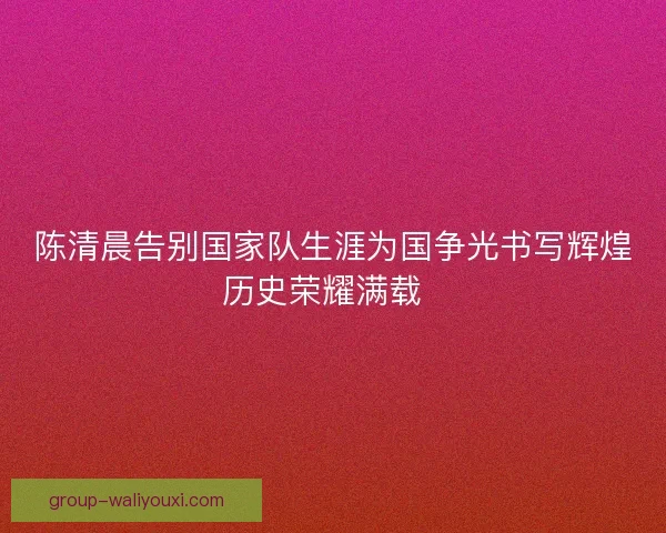 陈清晨告别国家队生涯为国争光书写辉煌历史荣耀满载  