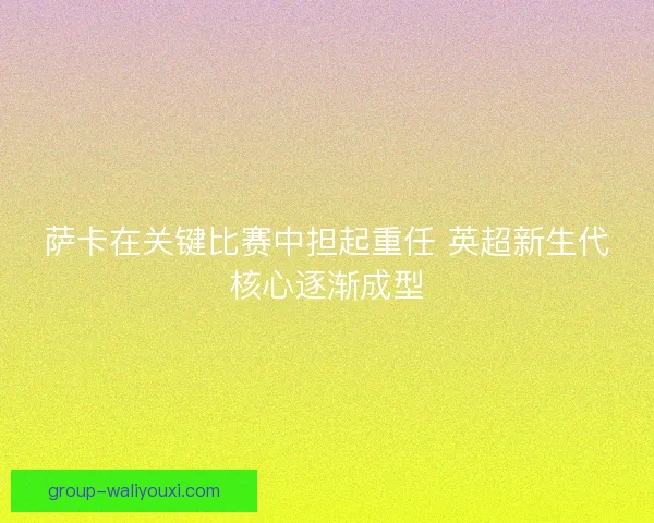 萨卡在关键比赛中担起重任 英超新生代核心逐渐成型