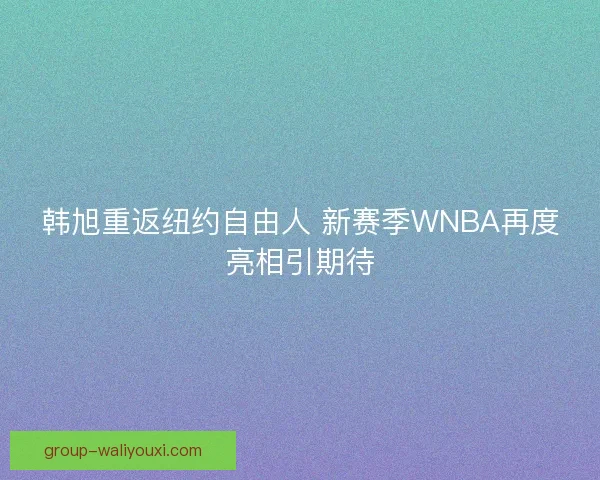 韩旭重返纽约自由人 新赛季WNBA再度亮相引期待