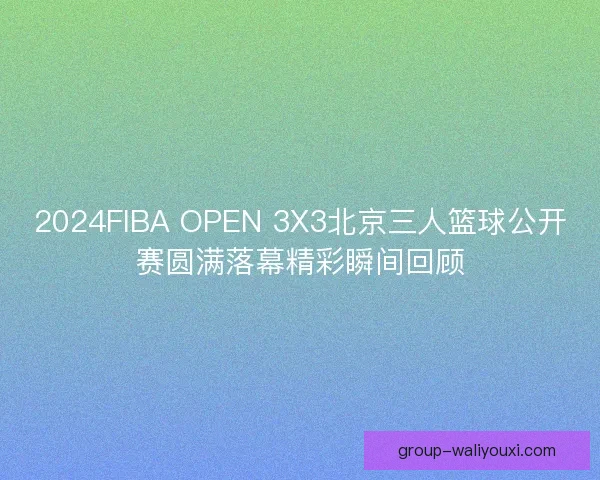 2024FIBA OPEN 3X3北京三人篮球公开赛圆满落幕精彩瞬间回顾