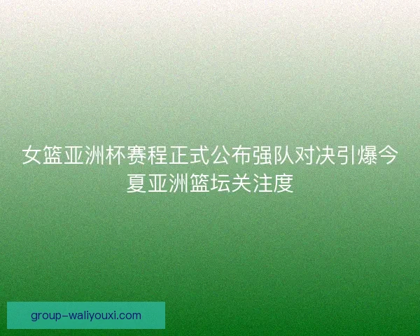女篮亚洲杯赛程正式公布强队对决引爆今夏亚洲篮坛关注度